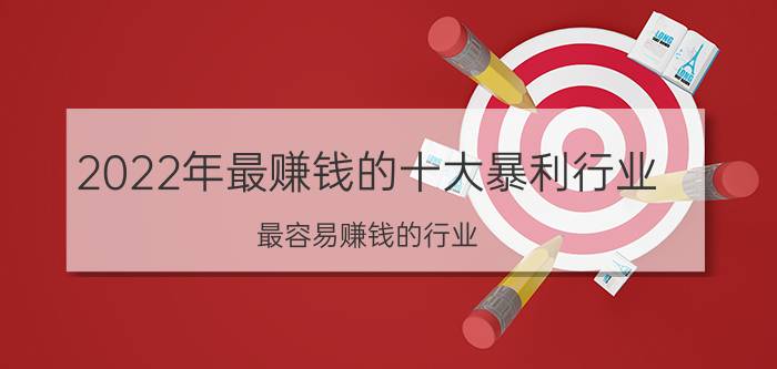 2022年最赚钱的十大暴利行业 最容易赚钱的行业